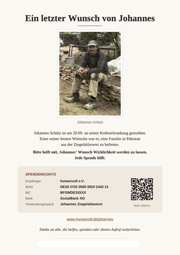 Johannes Schütz ist am 20.09. an seiner Krebserkrankung gestorben. Einer seiner letzten Wünsche war es, eine Familie in Pakistan aus der Ziegelsklaverei zu befreien.
Bitte helft mit, Johannes’ Wunsch Wirklichkeit werden zu lassen.
Jede Spende hilft.